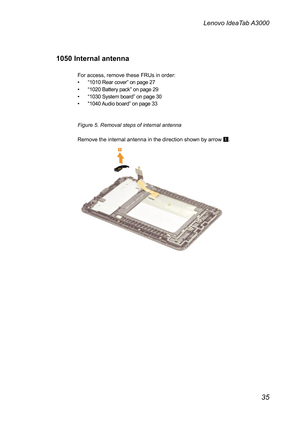 Page 391050 Internal
or ac
cess, remove these FRUs in order: 
“ 1010 Rear cover”  on page 27 
“ 1020 Battery pack ” on page 29 
“ 1030 System board ” on page 30 
““ 1040 Audio board ” on page 33 
igure 5. Removal steps of internal antenna  emov
 e the internal antenna in the direction shown by arrow  1. 
 
 
 antenna 
 
F
•••  
••  
••  
••  
 
 
F
 
R
 
 
 
 
 
 
 
 
 
 
 
 
 
 
 
  