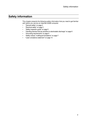 Page 5Safety information 
This chapter presents the following safety information that you need to get familiar 
with before you service an IdeaTab A3000 computer: 
••  “General safety ” on page 2 
••   “Electrical safety ” on page 3 
••  “ Safety inspection guide ” on page 5 
••   “Handling devices that are sensitive to electrostatic discharge ” on page 6 
•••   “Grounding requirements ” on page 6 
•••  “ Safety notices: multilingual translations ” on page 7 
•••  “ Laser compliance statement”  on page 14 
 
 
  