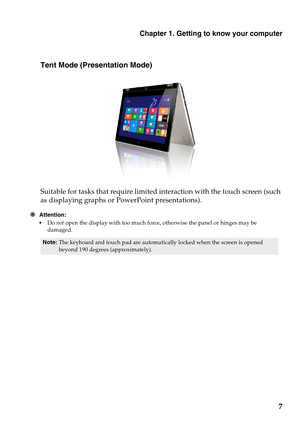 Page 11Chapter 1. Getting to know your computer
7
Tent Mode (Presentation Mode)
Suitable for tasks that require limited interaction with the touch screen (such 
as displaying graphs or PowerPoint presentations).
Attention:
•Do not open the display with too much force, otherwise the panel or hinges may be 
damaged.
Note:The keyboard and touch pad are automatically locked when the screen is opened 
beyond 190 degrees (approximately). 