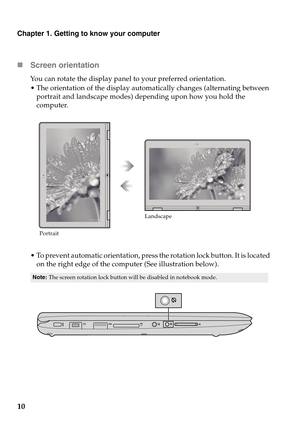 Page 14Chapter 1. Getting to know your computer
10 Screen orientation
You can rotate the display panel to your preferred orientation.
 The orientation of the display automatically changes (alternating between 
portrait and landscape modes) depending upon how you hold the 
computer.
 To prevent automatic orientation, press the rotation lock button. It is located 
on the right edge of the computer (See illustration below).
Note:The screen rotation lock button will be disabled in notebook mode.
PortraitLandscape 