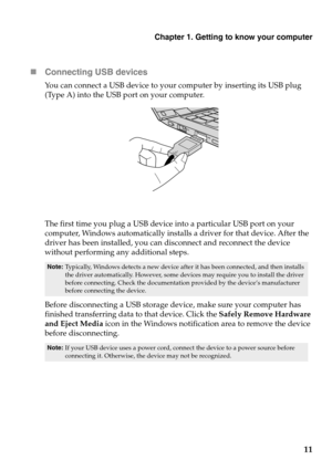 Page 15Chapter 1. Getting to know your computer
11 Connecting USB devices
You can connect a USB device to your computer by inserting its USB plug 
(Type A) into the USB port on your computer.
The first time you plug a USB device into a particular USB port on your 
computer, Windows automatically installs a driver for that device. After the 
driver has been installed, you can disconnect and reconnect the device 
without performing any additional steps. 
Before disconnecting a USB storage device, make sure your...