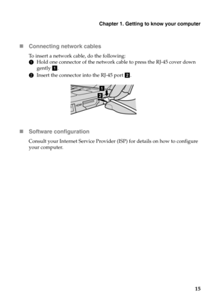 Page 19Chapter 1. Getting to know your computer
15 Connecting network cables
To insert a network cable, do the following:
1Hold one connector of the network cable to press the RJ-45 cover down 
gently a.
2Insert the connector into the RJ-45 port b.
Software configuration
Consult your Internet Service Provider (ISP) for details on how to configure 
your computer.
a
b 