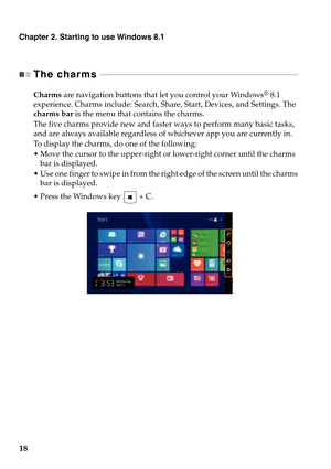 Page 22Chapter 2. Starting to use Windows 8.1
18
The charms - - - - - - - - - - - - - - - - - - - - - - - - - - - - - - - - - - - - - - - - - - - - - - - - - - - - - - - - - - - - - - - - - - - - - - - - - - - - - - - - - - - - - - - - - - - - 
Charms are navigation buttons that let you control your Windows® 8.1 
experience. Charms include: Search, Share, Start, Devices, and Settings. The 
charms bar is the menu that contains the charms.
The five charms provide new and faster ways to perform many basic tasks,...