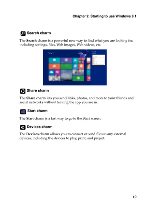 Page 23Chapter 2. Starting to use Windows 8.1
19
 Search charm
The Search charm is a powerful new way to find what you are looking for, 
including settings, files, Web images, Web videos, etc. 
 Share charm
The Share charm lets you send links, photos, and more to your friends and 
social networks without leaving the app you are in.
 Start charm
The Start charm is a fast way to go to the Start screen.
 Devices charm
The Devices charm allows you to connect or send files to any external 
devices, including the...