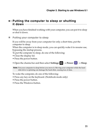 Page 25Chapter 2. Starting to use Windows 8.1
21
Putting the computer to sleep or shutting 
it down  - - - - - - - - - - - - - - - - - - - - - - - - - - - - - - - - - - - - - - - - - - - - - - - - - - - - - - - - - - - - - - - - - - - - - - - - - - - - - - - - - - - - - - - - - - - - - - - - - - - - - - 
When you have finished working with your computer, you can put it to sleep 
or shut it down.
Putting your computer to sleep
If you will be away from your computer for only a short time, put the 
computer to...