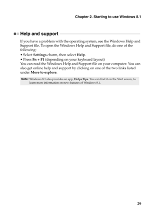 Page 33Chapter 2. Starting to use Windows 8.1
29
Help and support  - - - - - - - - - - - - - - - - - - - - - - - - - - - - - - - - - - - - - - - - - - - - - - - - - - - - - - - - - - - - - - - - - - - - - - - - - - - - - - - - - - 
If you have a problem with the operating system, see the Windows Help and 
Support file. To open the Windows Help and Support file, do one of the 
following:
 Select Settings charm, then select Help.
Fn + F1 (depending on your keyboard layout)
You can read the Windows Help and...