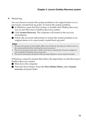 Page 35Chapter 3. Lenovo OneKey Recovery system
31 Restoring
You can choose to restore the system partition to its original status or to a 
previously created back-up point. To restore the system partition:
1In Windows, press the Novo button or double-click OneKey Recovery 
icon to start the Lenovo OneKey Recovery system.
2Click System Recovery. The computer will restart to the recovery 
environment.
3Follow the on-screen instructions to restore the system partition to its 
original status or to a previously...