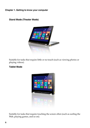 Page 10Chapter 1. Getting to know your computer
6
Stand Mode (Theater Mode)
Suitable for tasks that require little or no touch (such as viewing photos or 
playing videos).
Tablet Mode
Suitable for tasks that require touching the screen often (such as surfing the 
Web, playing games, and so on). 