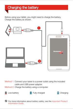 Page 5Method 1. Connect your tablet to a power outlet using the included 
                 cable and USB power adapter. 
Method 2. Charge the battery using a computer.
Low battery Fully charged Charging
For more information about batter y safety, see the Important Product 
Information Guide.
Before using your tablet, you might need to charge the battery.
Charge the battery as shown.
Charging the battery
2
1 