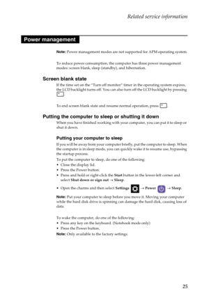 Page 29Related service information
25
Note: Power management modes are not supported for APM operating system.
To reduce power consumption, the computer has three power management 
modes: screen blank, sleep (standby), and hibernation.
Screen blank state
If the time set on the “Turn off monitor” timer in the operating system expires, 
the LCD backlight turns off. You can also turn off the LCD backlight by pressing 
.
To end screen blank state and resume normal operation, press  .
Putting the computer to sleep...