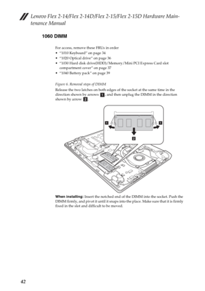 Page 46Lenovo Flex 2-14/Flex 2-14D/Flex 2-15/Flex 2-15D Hardware Main-
tenance Manual
421060 DIMM
For access, remove these FRUs in order
 “1010 Keyboard” on page 34
 “1020 Optical drive” on page 36
 “1030 Hard disk drive(HDD)/Memory/Mini PCI Express Card slot 
compartment cover” on page 37
 “1040 Battery pack” on page 39
Figure 6. Removal steps of DIMM
Release the two latches on both edges of the socket at the same time in the 
direction shown by arrows  , and then unplug the DIMM in the direction 
shown by...