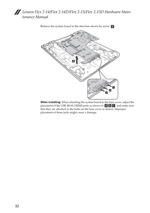 Page 56Lenovo Flex 2-14/Flex 2-14D/Flex 2-15/Flex 2-15D Hardware Main-
tenance Manual
52
Remove the system board in the direction shown by arrow  .
When installing: When attaching the system board to the base cover, adjust the 
placement of the USB, RJ-45, HDMI ports as shown in  , and make sure 
that they are attached to the holes on the base cover as shown. Improper 
placement of those jacks might cause a damage.h
h
abc 