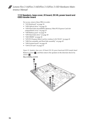 Page 60Lenovo Flex 2-14/Flex 2-14D/Flex 2-15/Flex 2-15D Hardware Main-
tenance Manual
561110 Speakers, base cover, IO board, DC-IN, power board and 
ODD transfer board
For access, remove these FRUs in order:
 “1010 Keyboard” on page 34
 “1020 Optical drive” on page 36
 “1030 Hard disk drive(HDD)/Memory/Mini PCI Express Card slot 
compartment cover” on page 37
 “1040 Battery pack” on page 39
 “1050 Hard disk drive” on page 40
 “1060 DIMM” on page 42
 “1070 PCI Express Mini Card for wireless LAN/WAN” on page 43...