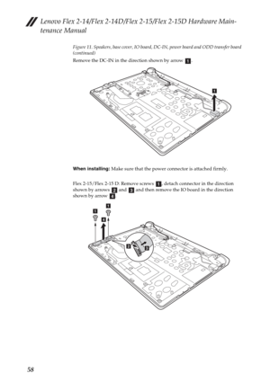 Page 62Lenovo Flex 2-14/Flex 2-14D/Flex 2-15/Flex 2-15D Hardware Main-
tenance Manual
58
Figure 11. Speakers, base cover, IO board, DC-IN, power board and ODD transfer board 
(continued)
Remove the DC-IN in the direction shown by arrow  .
When installing: Make sure that the power connector is attached firmly.
Flex 2-15/Flex 2-15 D: Remove screws  , detach connector in the direction 
shown by arrows   and   and then remove the IO board in the direction 
shown by arrow  .
a
a
abcd
aa
d
b
c 