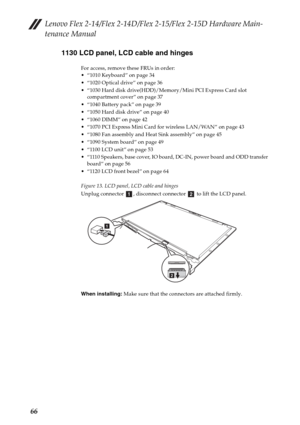 Page 70Lenovo Flex 2-14/Flex 2-14D/Flex 2-15/Flex 2-15D Hardware Main-
tenance Manual
661130 LCD panel, LCD cable and hinges
For access, remove these FRUs in order:
 “1010 Keyboard” on page 34
 “1020 Optical drive” on page 36
 “1030 Hard disk drive(HDD)/Memory/Mini PCI Express Card slot 
compartment cover” on page 37
 “1040 Battery pack” on page 39
 “1050 Hard disk drive” on page 40
 “1060 DIMM” on page 42
 “1070 PCI Express Mini Card for wireless LAN/WAN” on page 43
 “1080 Fan assembly and Heat Sink assembly”...