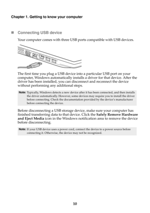 Page 1610
Chapter 1. Getting to know your computer
Connecting USB device
Your computer comes with three USB ports compatible with USB devices.
The first time you plug a USB device into a particular USB port on your 
computer, Windows automatically installs a driver for that device. After the 
driver has been installed, you can disconnect and reconnect the device 
without performin
g any additional steps.
Before disconnecting a USB storage device, make sure your computer has 
finished transferring data to that...