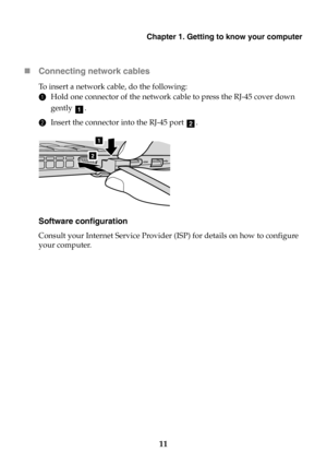 Page 17Chapter 1. Getting to know your computer
11 Connecting network cables
To  insert a network cable, do the following:
1Hold one connector of the network cable to press the RJ-45 cover down 
gently .
2Insert the connector into the RJ-45 port .
Software configuration
Consult your Internet Service Provider (ISP) for details on how to configure 
your computer.
a
b
1
2 