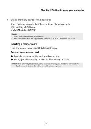 Page 19Chapter 1. Getting to know your computer
13 Using memory cards (not supplied) 
Your computer supports the following types of memory cards:
•Secure Digital (SD) card
•MultiMediaCard (MMC)
Inserting a memory card
Slide the memory card in until it clicks into place.
Removing a memory card
1Push the memory card in until you hear a click.
2Gently pull the memory card out of the memory card slot.
Notes:
•Insert only one card in the slot at a time.
•This card reader does not support SDIO devices (e.g., SDIO...