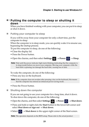 Page 25Chapter 2. Starting to use Windows 8.1
19
Putting the computer to sleep or shutting it 
down  - - - - - - - - - - - - - - - - - - - - - - - - - - - - - - -  - - - - - - - - - - - - - - - - - - - - - - - - - - - - - - - -  - - - - - - - - - - - - - - - - - - - - - - - - - - - - - - - - - - - - - - - - - - - - - 
When you have finished working with yo ur computer, you can put it to sleep 
or shut it down.
 Putting your computer to sleep
If you will be away from your comp uter for only a short time, put...