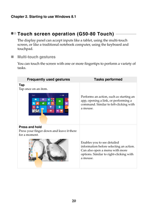 Page 2620
Chapter 2. Starting to use Windows 8.1
Touch screen operation (G50-80 Touch)  - - - - - - - - - - - - - - - - - - - - - 
The display panel can accept inputs like a tablet, using the multi-touch 
screen, or like a traditional notebook computer, using the keyboard and 
touchpad.
Multi-touch gestures
You can touch the screen with one or more fingertips to perform a variety of 
tasks. 
Frequently used gesturesTasks performed
Tap
Tap once on an item.
Performs an action, such as starting an 
app, opening a...