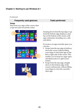 Page 2822
Chapter 2. Starting to use Windows 8.1
Swipe
Start from any edge of the screen, then 
swipe inwards toward the center.Swiping down from the top edge or up 
from the bottom edge displays a task 
bar on the bottom of the screen with 
app commands, including save, edit, 
and delete.
If you have an app currently open, you 
can also:
•Swipe from the top edge to halfway 
down the screen without lifting 
your finger to dock that app on the 
left or right side of the screen. This 
enables you to keep two apps...