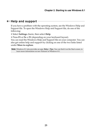 Page 31Chapter 2. Starting to use Windows 8.1
25
Help and support  - - - - - - - - - - - - - - - - - - - - - - - - - - - - - - - - - - - - - - - - - - - - - - - - - - - - - - - - - - - - - - - - - - - - - - - - - - - - - - 
If you have a problem with the operating system, see the Windows Help and 
Support file. To open the Windows Help and Support file, do one of the 
following:
•Select Settings charm, then select Help.
•Press F1 or Fn + F1 (depending on your keyboard layout).
You can read the Windows Help and...