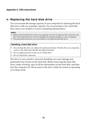 Page 4034
Appendix A. CRU instructions
Replacing the hard disk drive  - - - - - - - - - - - - - - - - - - - - - - - - - - - - - - - - - - - - - - - - - - - - - - - 
You can increase the storage capacity of your computer by replacing the hard 
disk drive with one of greater capacity.  You can purchase a new hard disk 
drive from your reseller or Lenovo marketing representative.
The drive is very sensitive. Incorrect handling can cause damage and 
permanent loss of data on the hard disk. Before removing the hard...