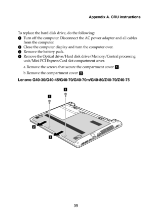 Page 41Appendix A. CRU instructions
35
To  r e p l a c e  the hard disk drive, do the following:
1Turn off the computer. Disconnect the AC power adapter and all cables 
from the computer.
2Close the computer display and turn the computer over.
3Remove the battery pack.
4Remove the Optical drive/Hard disk drive/Memory/Central processing 
unit/Mini PCI Express Card slot compartment cover.
a. Remove the screws that secure the compartment cover .
b.Remove the compartment cover .
Lenovo...