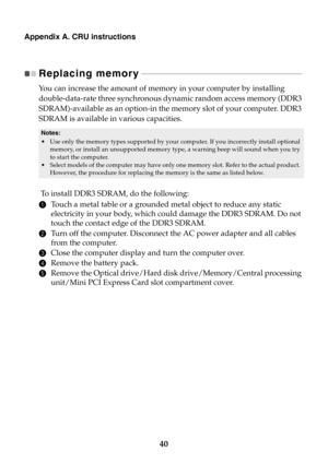 Page 4640
Appendix A. CRU instructions
Replacing memory - - - - - - - - - - - - - - - - - - - - - - - - - - - - - - - - - - - - - - - - - - - - - - - - - - - - - - - - - - - - - - - - - - - - - - - - - - - 
You can increase the amount of memory in your computer by installing 
double-data-rate three synchronous dynamic random access memory (DDR3 
SDRAM)-available as an option-in the memory slot of your computer. DDR3 
SDRAM is available in various capacities.
 To  install DDR3 SDRAM, do the following: 
1Touch a...