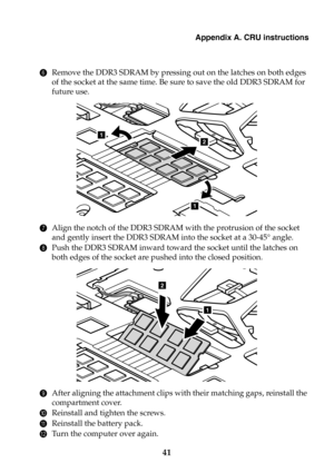 Page 47Appendix A. CRU instructions
41
6Remove the DDR3 SDRAM by pressing out on the latches on both edges 
of the socket at the same time. Be sure to save the old DDR3 SDRAM for 
future use.
7Align the notch of the DDR3 SDRAM with the protrusion of the socket 
and gently insert the DDR3 SDRAM into the socket at a 30-45° angle.
8Push the DDR3 SDRAM inward toward the socket until the latches on 
both edges of the socket are pushed into the closed position.
9After aligning the attachment clips with their matching...