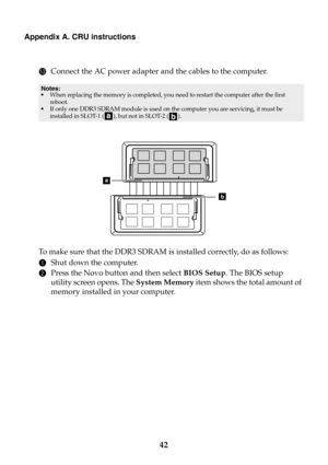 Page 4842
Appendix A. CRU instructions
CConnect the AC power adapter and the cables to the computer.
To  m a k e  sure that the DDR3 SDRAM is installed correctly, do as follows: 
1Shut down the computer.
2Press the Novo button and then select BIOS Setup. The BIOS setup 
utility screen opens. The System Memory item shows the total amount of 
memory installed in your computer. 
Notes:
•When replacing the memory is completed, you need to restart the computer after the first 
reboot.
•If only one DDR3 SDRAM module...