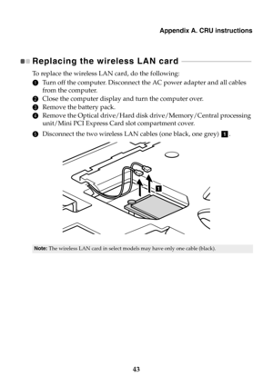 Page 49Appendix A. CRU instructions
43
Replacing the wireless LAN card  - - - - - - - - - - - - - - - - - - - - - - - - - - - - - - - - - - - - - - - 
To  r e p l a c e  the wireless LAN card, do the following:
1Turn off the computer. Disconnect the AC power adapter and all cables 
from the computer.
2Close the computer display and turn the computer over.
3Remove the battery pack.
4Remove the Optical drive/Hard disk drive/Memory/Central processing 
unit/Mini PCI Express Card slot compartment cover.
5Disconnect...