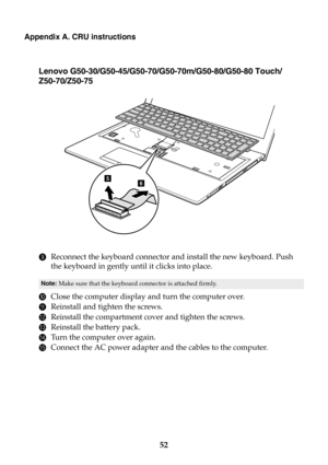 Page 5852
Appendix A. CRU instructions
Lenovo G50-30/G50-45/G50-70/G50-70m/G50-80/G50-80 Touch/
Z50-70/Z50-75
9Reconnect the keyboard connector and install the new keyboard. Push 
the keyboard in gently until it clicks into place.
0Close the computer display and turn the computer over.
AReinstall and tighten the screws.
BReinstall the compartment cover and tighten the screws.
CReinstall the battery pack.
DTurn the computer over again.
EConnect the AC power adapter and the cables to the computer.
Note: Make sure...