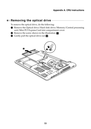 Page 59Appendix A. CRU instructions
53
Removing the optical drive - - - - - - - - - - - - - - - - - - - - - - - - - - - - - - - - - - - - - - - - - - - - - - - - - - - - - - 
To  r e m ove the optical drive, do the following:
1Remove the Optical drive/Hard disk drive/Memory/Central processing
unit/Mini PCI Express Card slot compartment cover.
2Remove the screw shown in the illustration .
3Gently pull the optical drive out .
a
b
21 