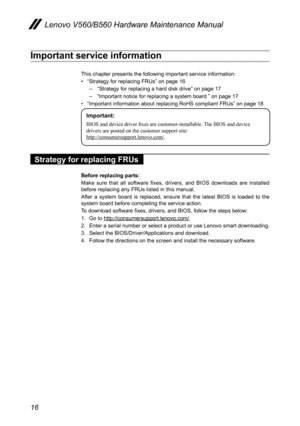 Page 2016
Lenovo V560/B560 Hardware Maintenance Manual
Important service information
This chapter presents the following important service information: 
• “Strategy for replacing FRUs” on page 16
– “Strategy for replacing a hard disk drive” on page 17
– “Important notice for replacing a system board ” on page 17
• “Important information about replacing RoHS compliant FRUs” on page 18
Important:
BIOS and device driver fixes are customer-installable. The BIOS and device 
drivers are posted on the customer support...