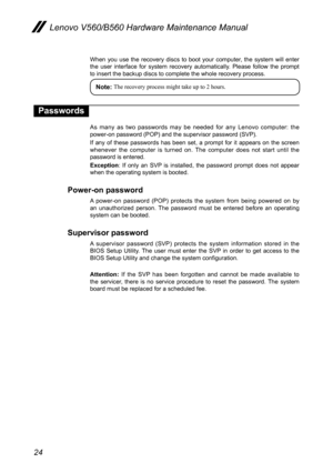 Page 2824
Lenovo V560/B560 Hardware Maintenance Manual
When  you  use  the  recovery discs  to  boot  your  computer,  the  system  will  enter the  user  interface  for  system  recovery  automatically.  Please  follow  the  prompt to insert the backup discs to complete the whole recovery process. 
Note: The recovery process might take up to 2 hours. 
Passwords
As  many  as  two  passwords  may  be  needed  for  any  Lenovo  computer:  the power-on password (POP) and the supervisor password (SVP).
If  any  of...