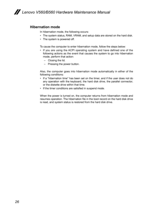 Page 3026
Lenovo V560/B560 Hardware Maintenance Manual
Hibernation mode
In hibernation mode, the following occurs:
The system status, RAM, VRAM, and setup data are stored on the hard disk.• 
The system is powered off.• 
To cause the computer to enter hibernation mode, follow the steps below:
If  you  are  using  the  ACPI  operating  system  and  have  defined  one  of  the • following  actions  as  the  event  that  causes  the  system  to  go  into  hibernation mode, perform that action: 
– Closing the lid.
–...