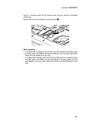 Page 4541
Lenovo V560/B560
Figure  7.  Removal  steps  of  PCI  Express  Mini  Card  for  wireless  LAN/WAN  (continued) 
Remove the card in the direction shown by arrow 3.
3
When installing:
In  models  with  a  wireless  LAN  card  that  has  two  antenna  connectors,  plug • the black cable (1st) (MAIN) into the jack labeled 1, and the white cable (2nd) (AUX) into jack labeled 2 on the card. 
In models with a wireless LAN card that has three antenna connectors, plug • the black cable (1st) (MAIN) into the...