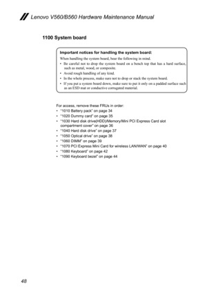 Page 5248
Lenovo V560/B560 Hardware Maintenance Manual
1100 System board
Important notices for handling the system board:
When handling the system board, bear the following in mind.
• Be  careful  not  to  drop  the  system  board  on  a  bench  top  that  has  a  hard  surface, 
such as metal, wood, or composite.
•  Avoid rough handling of any kind.
•  In the whole process, make sure not to drop or stack the system board.
•  If you put a system board down, make sure to put it only on a padded surface such 
as...