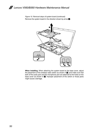 Page 5450
Lenovo V560/B560 Hardware Maintenance Manual
Figure 10. Removal steps of system board (continued)
Remove the system board in the direction shown by arrow 4.
b
4
aa
When  installing:  When  attaching  the  system  board  to  the  base  cover,  adjust the  placement  of  the  wireless  radio  switch  as  shown  in b,  and  make  sure  that both of the audio jack and the microphone jack are attached to the holes on the base  cover  as  shown  in a.  Improper  placement  of  the  switch  or  those  jacks...