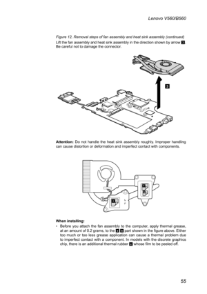 Page 5955
Lenovo V560/B560
Figure 12. Removal steps of fan assembly and heat sink assembly (continued)
Lift the fan assembly and heat sink assembly in the direction shown by arrow 3. Be careful not to damage the connector.
3
Attention:  Do  not  handle  the  heat  sink  assembly  roughly.  Improper  handling can cause distortion or deformation and imperfect contact with components. 
c
a
b
When installing: 
Before  you  attach  the  fan  assembly  to  the  computer,  apply  thermal  grease, • at an amount of 0.2...