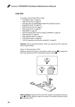 Page 6056
Lenovo V560/B560 Hardware Maintenance Manual
1130 CPU
For access, remove these FRUs in order: 
• “1010 Battery pack” on page 34
• “1020 Dummy card” on page 35
• “1030 Hard disk drive(HDD)/Memory/Mini PCI Express Card slot compartment cover” on page 36
• “1040 Hard disk drive” on page 37
• “1050 Optical drive” on page 38
• “1060 DIMM” on page 39
• “1070 PCI Express Mini Card for wireless LAN/WAN” on page 40
• “1080 Keyboard” on page 42
• “1090 Keyboard bezel” on page 44
• “1100 System board” on page...