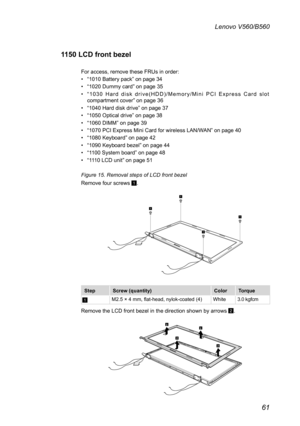 Page 6561
Lenovo V560/B560
1150 LCD front bezel
For access, remove these FRUs in order: 
• “1010 Battery pack” on page 34
• “1020 Dummy card” on page 35
• “ 1 0 3 0   H a r d   d i s k   d r i v e ( H D D ) / M e m o r y / M i n i   P C I   E x p r e s s   C a r d   s l o t compartment cover” on page 36
• “1040 Hard disk drive” on page 37
• “1050 Optical drive” on page 38
• “1060 DIMM” on page 39
• “1070 PCI Express Mini Card for wireless LAN/WAN” on page 40
• “1080 Keyboard” on page 42
• “1090 Keyboard bezel”...