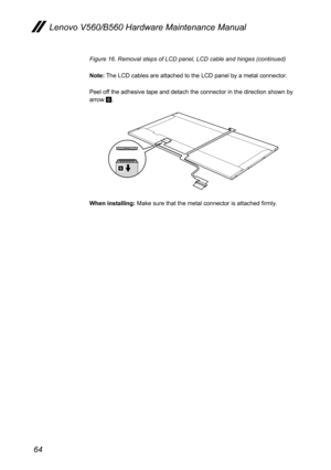 Page 6864
Lenovo V560/B560 Hardware Maintenance Manual
Figure 16. Removal steps of LCD panel, LCD cable and hinges (continued)
Note: The LCD cables are attached to the LCD panel by a metal connector.
Peel off the adhesive tape and detach the connector in the direction shown by arrow 6.
6
When installing: Make sure that the metal connector is attached firmly. 