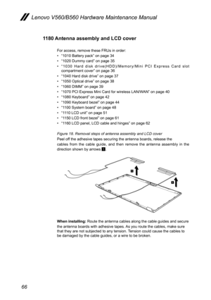 Page 7066
Lenovo V560/B560 Hardware Maintenance Manual
1180 Antenna assembly and LCD cover 
For access, remove these FRUs in order: 
• “1010 Battery pack” on page 34
• “1020 Dummy card” on page 35
• “ 1 0 3 0   H a r d   d i s k   d r i v e ( H D D ) / M e m o r y / M i n i   P C I   E x p r e s s   C a r d   s l o t compartment cover” on page 36
• “1040 Hard disk drive” on page 37
• “1050 Optical drive” on page 38
• “1060 DIMM” on page 39
• “1070 PCI Express Mini Card for wireless LAN/WAN” on page 40
• “1080...