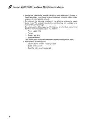 Page 84
Lenovo V560/B560 Hardware Maintenance Manual
Always  look  carefully  for  possible  hazards  in  your  work  area.  Examples  of • these hazards are moist floors, nongrounded power extension cables, power surges, and missing safety grounds. 
Do  not  touch  live  electrical  circuits  with  the  reflective  surface  of  a  plastic • dental  mirror.  The  surface  is  conductive;  such  touching  can  cause  personal injury and machine damage.
Do not service the following parts with the power on when...