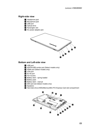 Page 7369
Lenovo V560/B560
Right-side view
1 Headphone jack
2 Microphone jack
3 USB port
4 Optical drive
5 Kensington slot
6 AC power adapter jack
1
32
456
Bottom and Left-side view 
1 USB port
2 eSATA/USB combo port (Select models only)
3 HDMI port (Select models only)
4 VGA port
5 RJ-45 port
6 Fan louvers
7 Battery latch - spring loaded
8 Battery pack
9 Battery latch - manual
J SIM card slot (Select models only)
K Speakers
L Hard disk drive (HDD)/Memory/Mini PCI Express Card slot compartment
3
654
78
12
9
12...