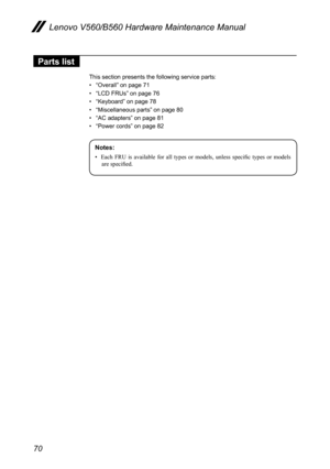 Page 7470
Lenovo V560/B560 Hardware Maintenance Manual
Parts list
This section presents the following service parts:
• “Overall” on page 71
• “LCD FRUs” on page 76
• “Keyboard” on page 78
• “Miscellaneous parts” on page 80
• “AC adapters” on page 81
• “Power cords” on page 82
Notes:
• Each  FRU  is  available  for  all  types  or  models,  unless  specific  types  or  models 
are specified. 