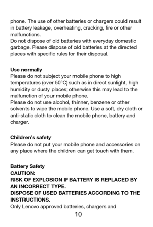 Page 11 
  10 
phone. The use of other batteries or chargers could result 
in battery leakage, overheating, cracking, fire or other 
malfunctions. 
Do not dispose of old batteries with everyday domestic 
garbage. Please dispose of old batteries at the directed 
places with specific rules for their disposal. 
Use normally 
Please do not subject your mobile phone to high 
temperatures (over 50°C) such as in direct sunlight, high 
humidity or dusty places; otherwise this may lead to the 
malfunction of your mobile...