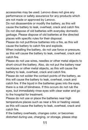 Page 12 
  11 
accessories may be used. Lenovo does not give any 
performance or safety assurance for any products which 
are not made or approved by Lenovo. 
Do not disassemble or modify the battery, as this will 
cause the battery to leak, overheat, crack and catch fire. 
Do not dispose of old batteries with everyday domestic 
garbage. Please dispose of old batteries at the directed 
places with specific rules for their disposal. 
Please do not put/throw batteries into a fire, as this will 
cause the battery...